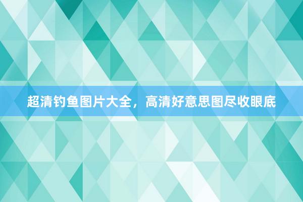 超清钓鱼图片大全，高清好意思图尽收眼底