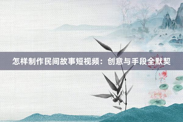怎样制作民间故事短视频：创意与手段全默契